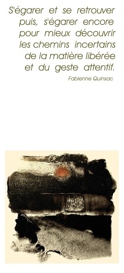 "S'garer et se retrouver puis, s'garer encore pourmieux dcouvrir les chemins incertains de la matire libre et du geste attentif." Fabienne Quinsac